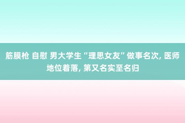 筋膜枪 自慰 男大学生“理思女友”做事名次， 医师地位着落， 第又名实至名归