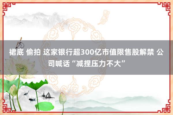 裙底 偷拍 这家银行超300亿市值限售股解禁 公司喊话“减捏压力不大”