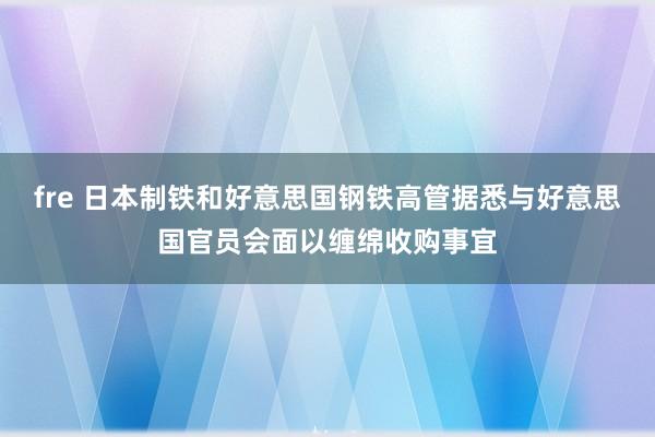 fre 日本制铁和好意思国钢铁高管据悉与好意思国官员会面以缠绵收购事宜