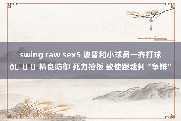 swing raw sex5 波普和小球员一齐打球😁精良防御 死力抢板 致使跟裁判“争辩”