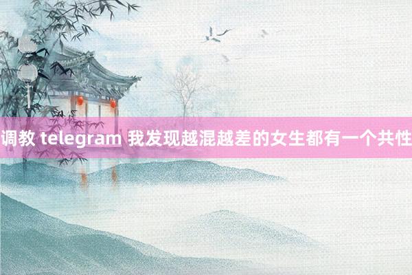 调教 telegram 我发现越混越差的女生都有一个共性