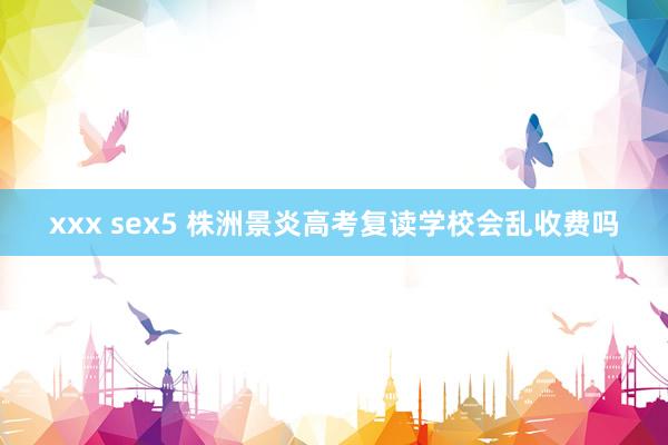 xxx sex5 株洲景炎高考复读学校会乱收费吗