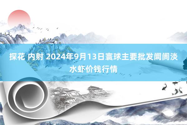 探花 内射 2024年9月13日寰球主要批发阛阓淡水虾价钱行情