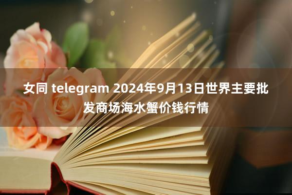 女同 telegram 2024年9月13日世界主要批发商场海水蟹价钱行情