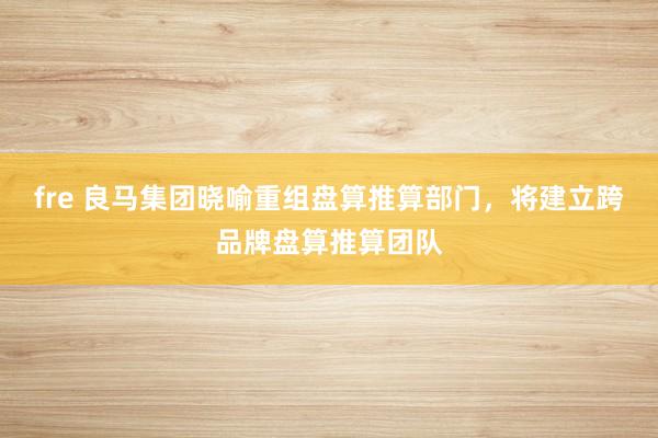 fre 良马集团晓喻重组盘算推算部门，将建立跨品牌盘算推算团队