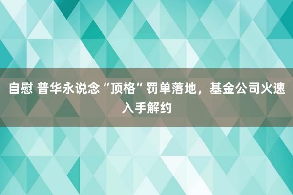 自慰 普华永说念“顶格”罚单落地，基金公司火速入手解约