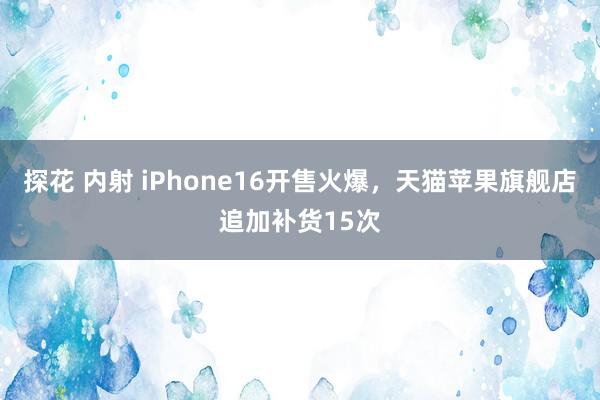 探花 内射 iPhone16开售火爆，天猫苹果旗舰店追加补货15次