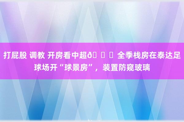 打屁股 调教 开房看中超👀全季栈房在泰达足球场开“球景房”，