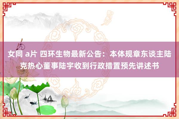 女同 a片 四环生物最新公告：本体规章东谈主陆克热心董事陆宇收到行政措置预先讲述书