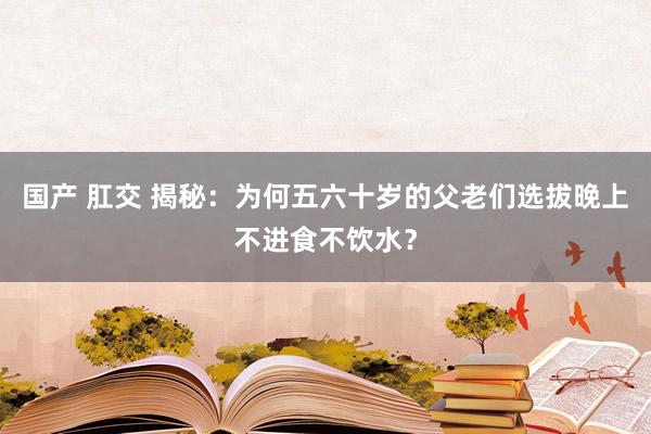 国产 肛交 揭秘：为何五六十岁的父老们选拔晚上不进食不饮水？