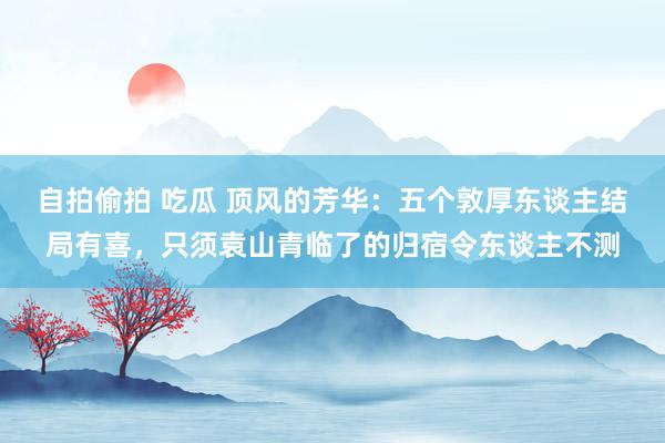 自拍偷拍 吃瓜 顶风的芳华：五个敦厚东谈主结局有喜，只须袁山青临了的归宿令东谈主不测