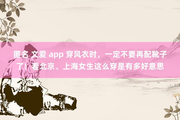 匿名 文爱 app 穿风衣时，一定不要再配靴子了！看北京、上海女生这么穿是有多好意思