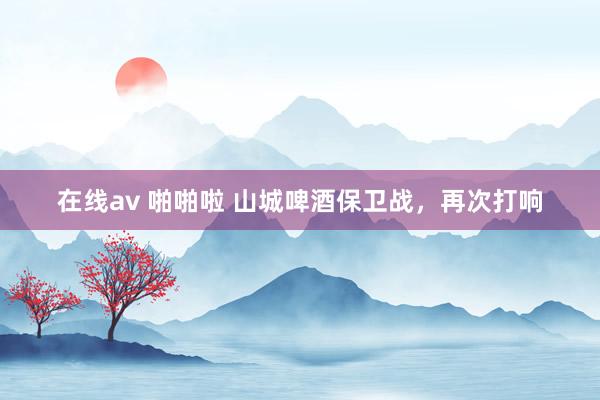 在线av 啪啪啦 山城啤酒保卫战，再次打响