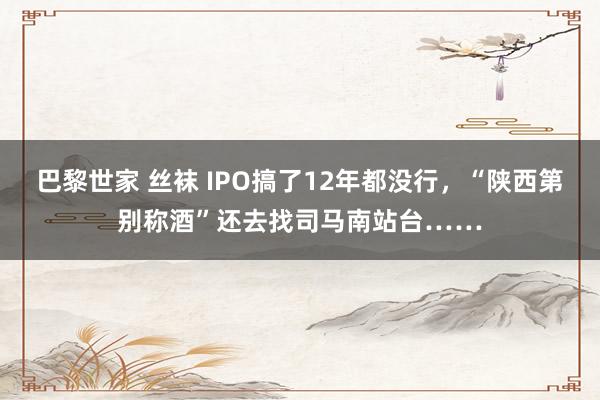 巴黎世家 丝袜 IPO搞了12年都没行，“陕西第别称酒”还去找司马南站台……