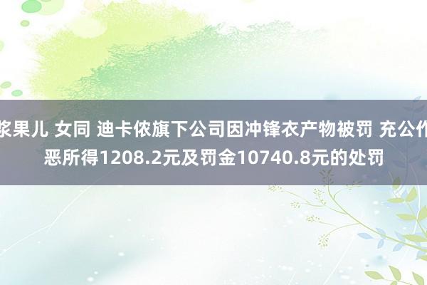 浆果儿 女同 迪卡侬旗下公司因冲锋衣产物被罚 充公作恶所得1208.2元及罚金10740.8元的处罚