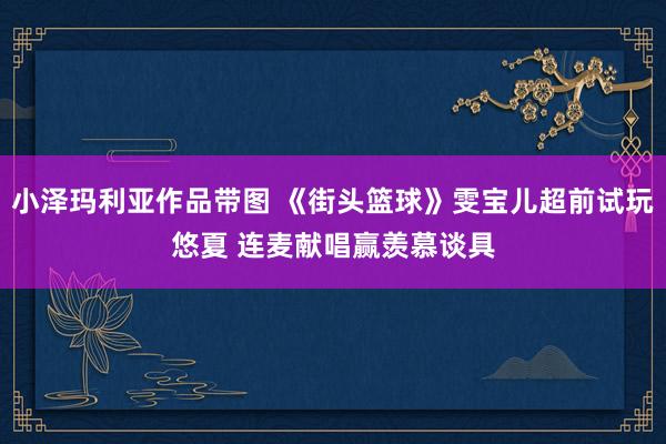 小泽玛利亚作品带图 《街头篮球》雯宝儿超前试玩悠夏 连麦献唱赢羡慕谈具