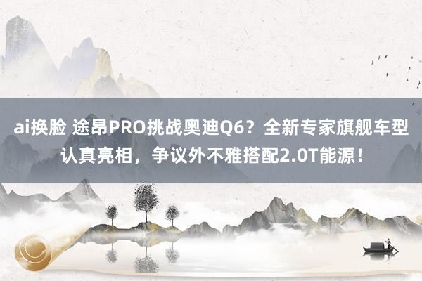 ai换脸 途昂PRO挑战奥迪Q6？全新专家旗舰车型认真亮相，争议外不雅搭配2.0T能源！