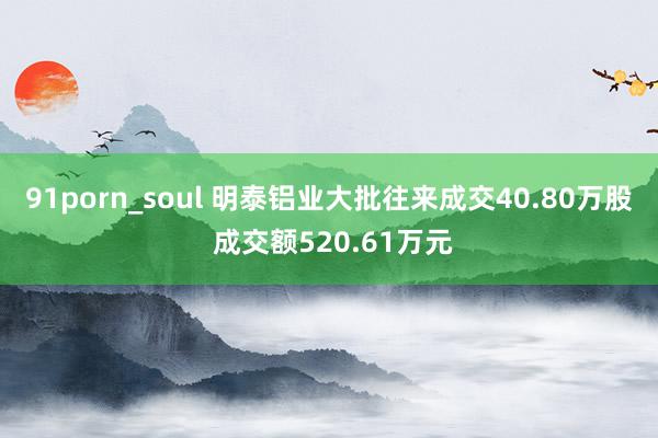 91porn_soul 明泰铝业大批往来成交40.80万股 成交额520.61万元