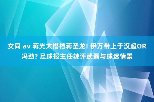 女同 av 蒋光太搭档蒋圣龙! 伊万带上于汉超OR冯劲? 足球报主任辣评武磊与球迷情景