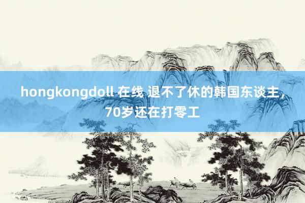 hongkongdoll 在线 退不了休的韩国东谈主，70岁还在打零工