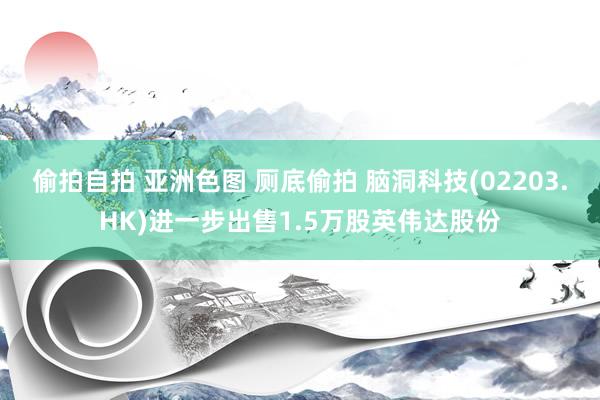 偷拍自拍 亚洲色图 厕底偷拍 脑洞科技(02203.HK)进一步出售1.5万股英伟达股份