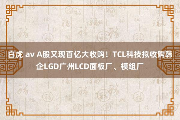 白虎 av A股又现百亿大收购！TCL科技拟收购韩企LGD广州LCD面板厂、模组厂