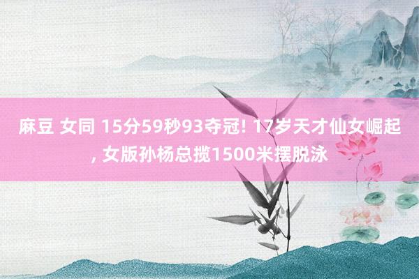 麻豆 女同 15分59秒93夺冠! 17岁天才仙女崛起， 女版孙杨总揽1500米摆脱泳