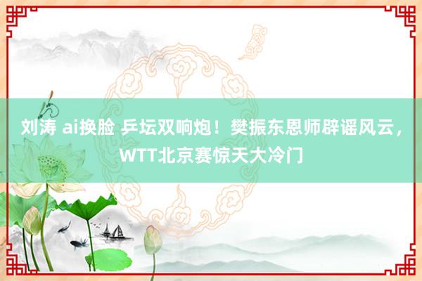 刘涛 ai换脸 乒坛双响炮！樊振东恩师辟谣风云，WTT北京赛惊天大冷门