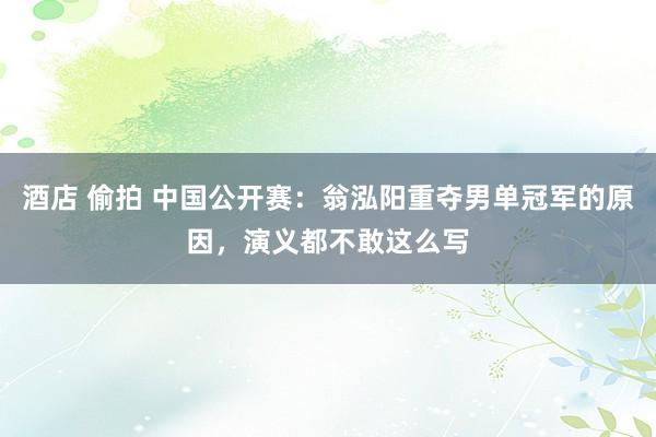 酒店 偷拍 中国公开赛：翁泓阳重夺男单冠军的原因，演义都不敢这么写