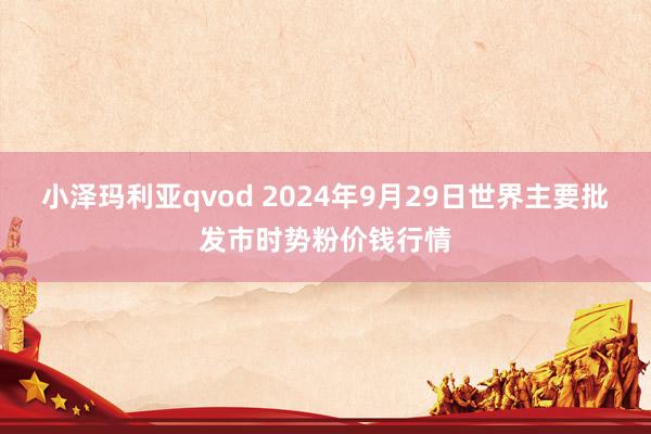 小泽玛利亚qvod 2024年9月29日世界主要批发市时势粉价钱行情