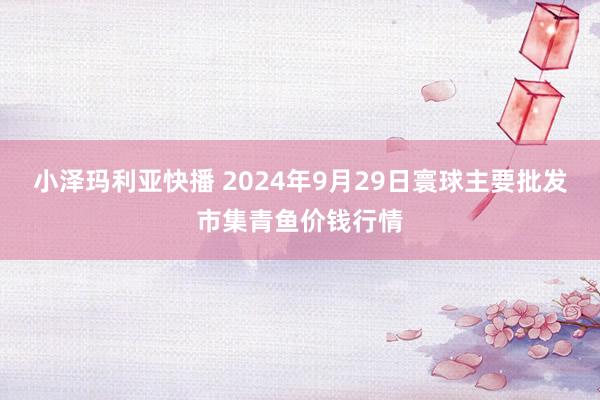 小泽玛利亚快播 2024年9月29日寰球主要批发市集青鱼价钱行情