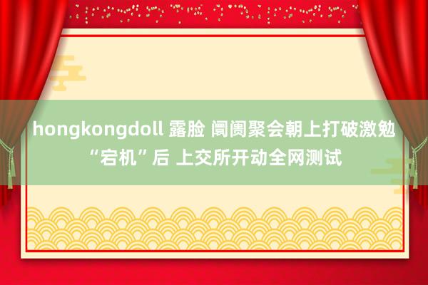 hongkongdoll 露脸 阛阓聚会朝上打破激勉“宕机”后 上交所开动全网测试