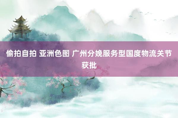 偷拍自拍 亚洲色图 广州分娩服务型国度物流关节获批