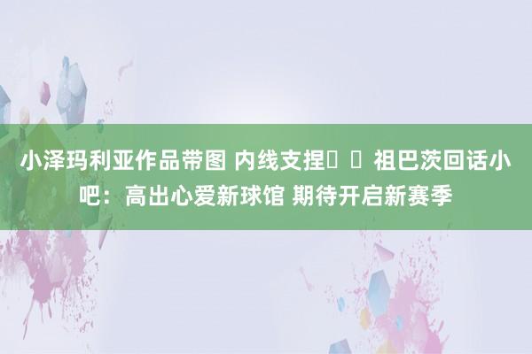 小泽玛利亚作品带图 内线支捏⛰️祖巴茨回话小吧：高出心爱新球馆 期待开启新赛季