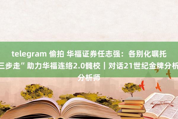 telegram 偷拍 华福证券任志强：各别化嘱托“三步走”助力华福连络2.0雠校｜对话21世纪金牌分析师