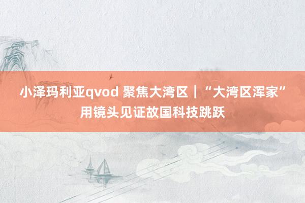 小泽玛利亚qvod 聚焦大湾区｜“大湾区浑家”用镜头见证故国科技跳跃