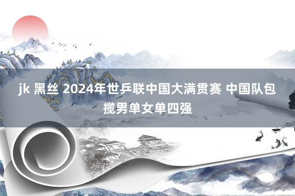 jk 黑丝 2024年世乒联中国大满贯赛 中国队包揽男单女单四强