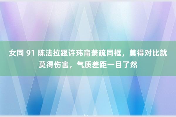 女同 91 陈法拉跟许玮甯萧疏同框，莫得对比就莫得伤害，气质差距一目了然