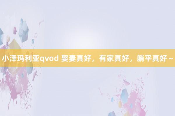 小泽玛利亚qvod 娶妻真好，有家真好，躺平真好～