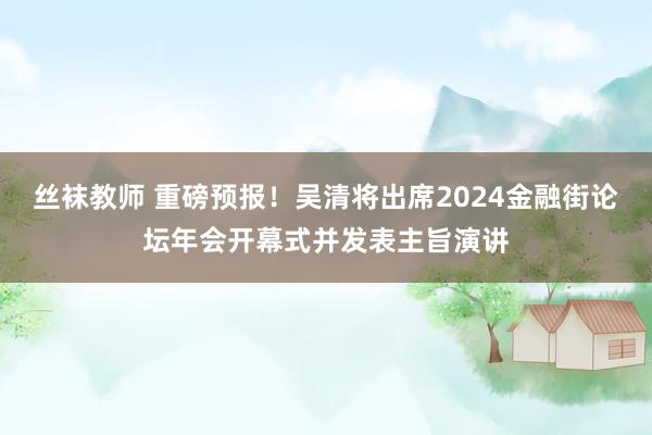 丝袜教师 重磅预报！吴清将出席2024金融街论坛年会开幕式并发表主旨演讲