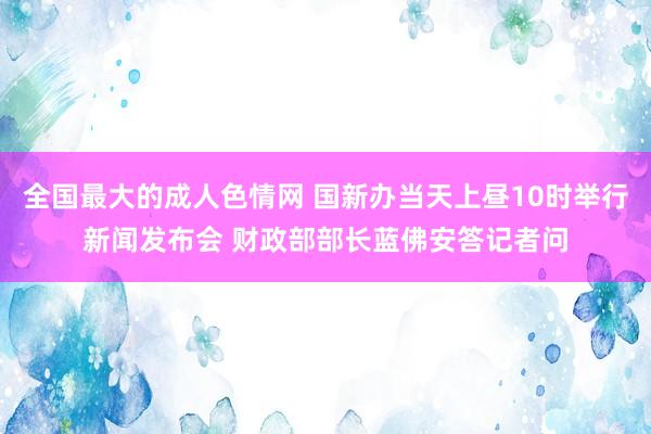 全国最大的成人色情网 国新办当天上昼10时举行新闻发布会 财政部部长蓝佛安答记者问