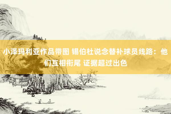 小泽玛利亚作品带图 锡伯杜说念替补球员线路：他们互相衔尾 证据超过出色