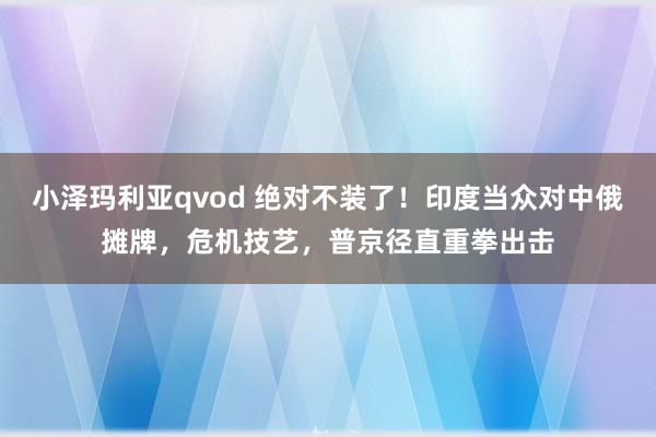 小泽玛利亚qvod 绝对不装了！印度当众对中俄摊牌，危机技艺，普京径直重拳出击