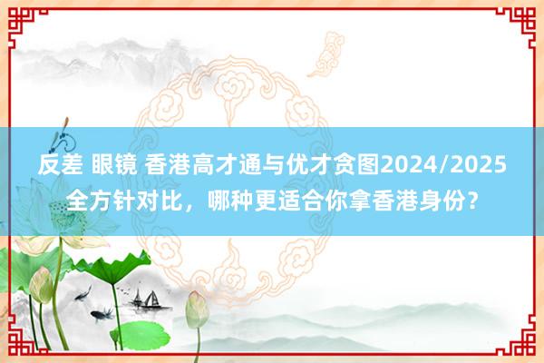 反差 眼镜 香港高才通与优才贪图2024/2025全方针对比，哪种更适合你拿香港身份？