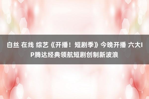 白丝 在线 综艺《开播！短剧季》今晚开播 六大IP腾达经典领航短剧创制新波浪