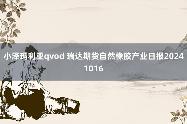 小泽玛利亚qvod 瑞达期货自然橡胶产业日报20241016