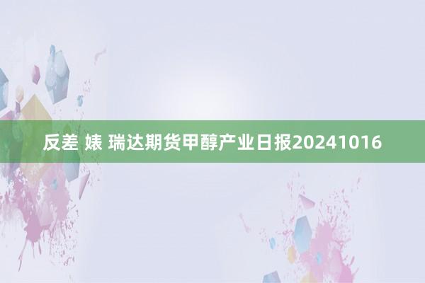 反差 婊 瑞达期货甲醇产业日报20241016