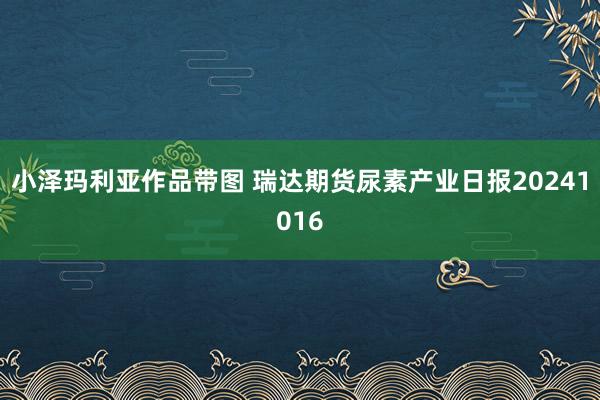 小泽玛利亚作品带图 瑞达期货尿素产业日报20241016