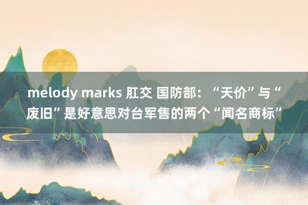 melody marks 肛交 国防部：“天价”与“废旧”是好意思对台军售的两个“闻名商标”