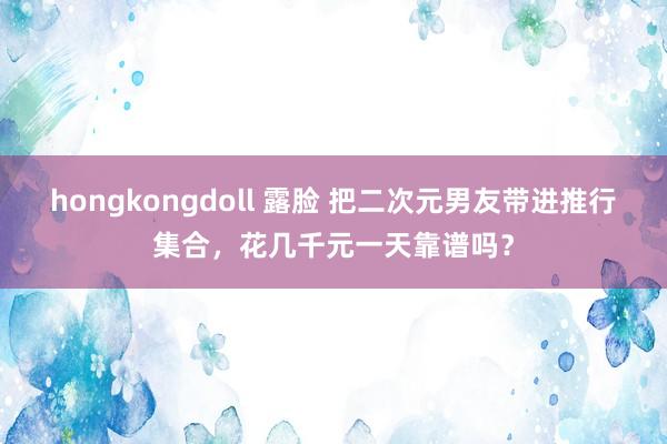 hongkongdoll 露脸 把二次元男友带进推行集合，花几千元一天靠谱吗？